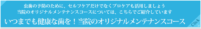 虫歯の予防のために、セルフケアだけでなくプロケアも活用しましょう
当院のオリジナルメンテナンスコースについては、こちらでご紹介しています
いつまでも健康な歯を！当院のオリジナルメンテナンスコース