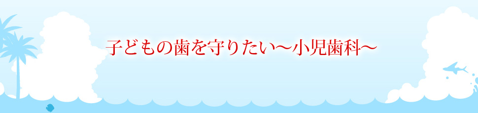 子どもの歯を守りたい～小児歯科～