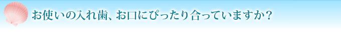 お使いの入れ歯、お口にぴったり合っていますか？