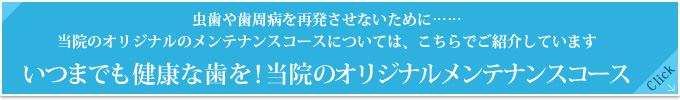 虫歯や歯周病を再発させないために……
当院のオリジナルのメンテナンスコースについては、こちらでご紹介しています
いつまでも健康な歯を！当院のオリジナルメンテナンスコース