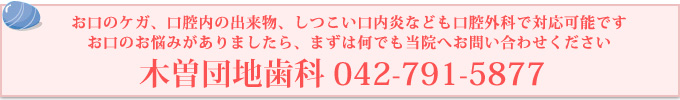 お口のケガ、口腔内の出来物、しつこい口内炎なども口腔外科で対応可能です
お口のお悩みがありましたら、まずは何でも当院へお問い合わせください
木曽団地歯科 042-791-5877