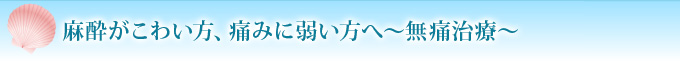 麻酔がこわい方、痛みに弱い方へ～無痛治療～