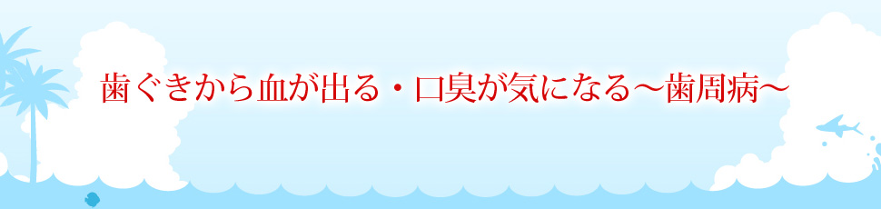 歯ぐきから血が出る・口臭が気になる～歯周病～