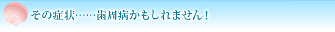 その症状……歯周病かもしれません！