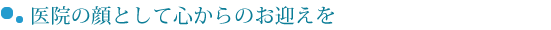 医院の顔として心からのお迎えを