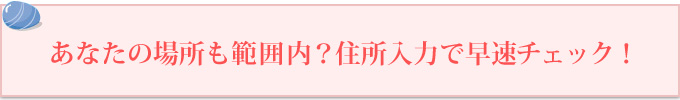 あなたの場所も範囲内？住所入力で早速チェック！